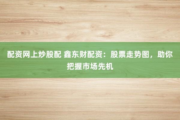 配资网上炒股配 鑫东财配资：股票走势图，助你把握市场先机