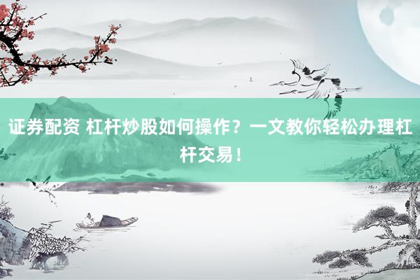 证券配资 杠杆炒股如何操作？一文教你轻松办理杠杆交易！
