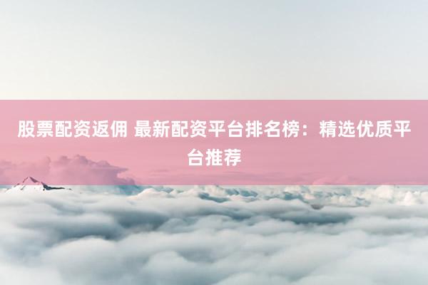 股票配资返佣 最新配资平台排名榜：精选优质平台推荐