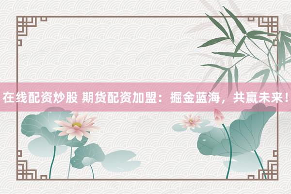 在线配资炒股 期货配资加盟：掘金蓝海，共赢未来！