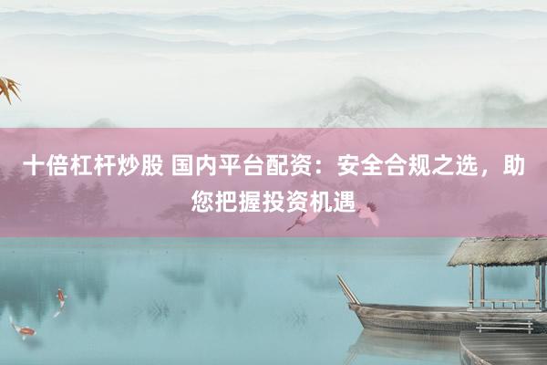 十倍杠杆炒股 国内平台配资：安全合规之选，助您把握投资机遇
