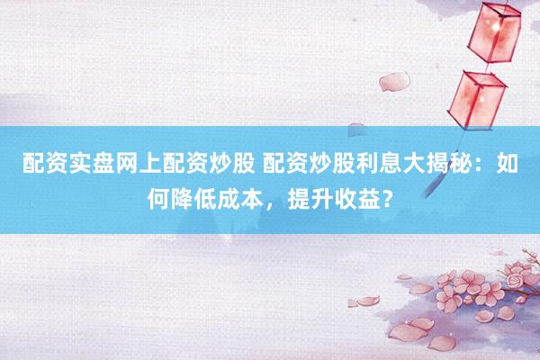 配资实盘网上配资炒股 配资炒股利息大揭秘：如何降低成本，提升收益？