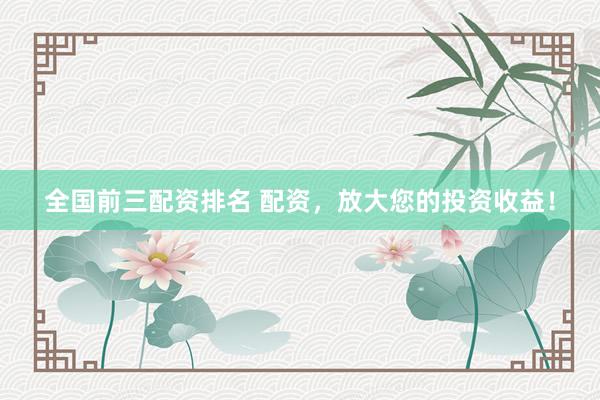 全国前三配资排名 配资，放大您的投资收益！