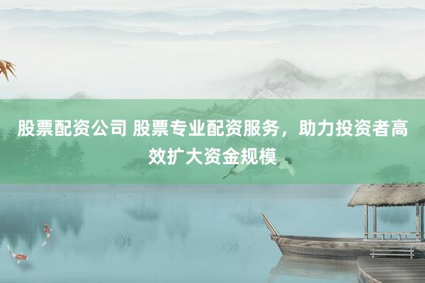 股票配资公司 股票专业配资服务，助力投资者高效扩大资金规模