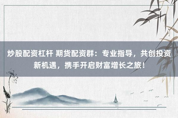 炒股配资杠杆 期货配资群：专业指导，共创投资新机遇，携手开启财富增长之旅！