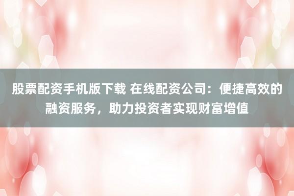 股票配资手机版下载 在线配资公司：便捷高效的融资服务，助力投资者实现财富增值