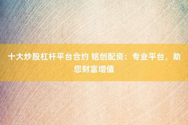 十大炒股杠杆平台合约 铭创配资：专业平台，助您财富增值