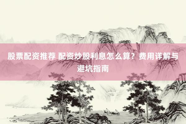 股票配资推荐 配资炒股利息怎么算？费用详解与避坑指南