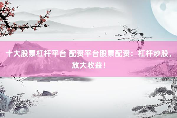 十大股票杠杆平台 配资平台股票配资：杠杆炒股，放大收益！