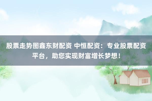 股票走势图鑫东财配资 中恒配资：专业股票配资平台，助您实现财富增长梦想！