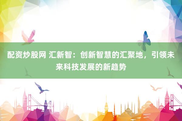配资炒股网 汇新智：创新智慧的汇聚地，引领未来科技发展的新趋势