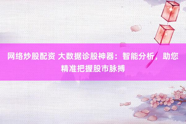 网络炒股配资 大数据诊股神器：智能分析，助您精准把握股市脉搏