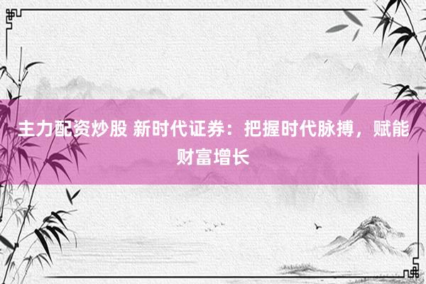 主力配资炒股 新时代证券：把握时代脉搏，赋能财富增长