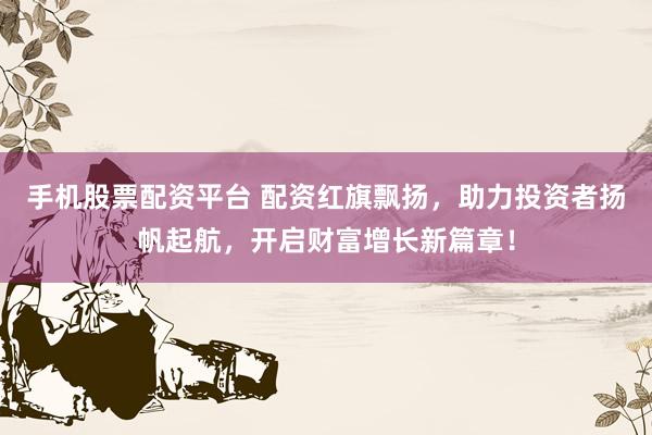 手机股票配资平台 配资红旗飘扬，助力投资者扬帆起航，开启财富增长新篇章！