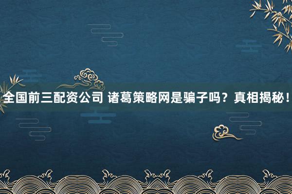 全国前三配资公司 诸葛策略网是骗子吗？真相揭秘！