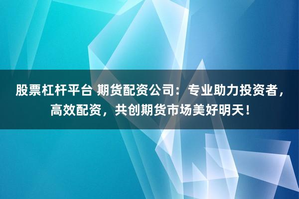 股票杠杆平台 期货配资公司：专业助力投资者，高效配资，共创期货市场美好明天！