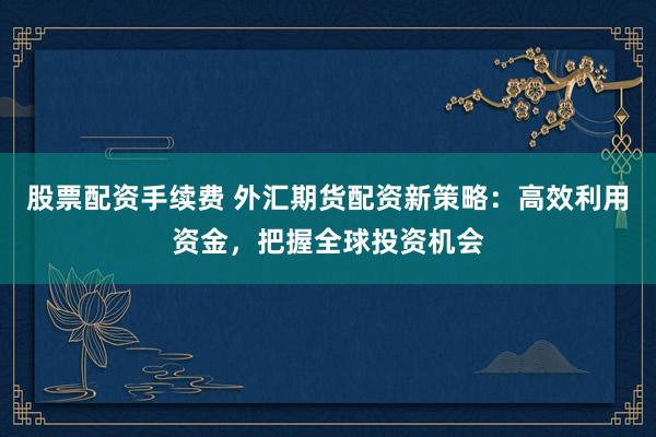 股票配资手续费 外汇期货配资新策略：高效利用资金，把握全球投资机会