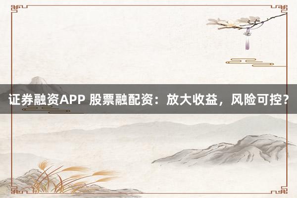 证券融资APP 股票融配资：放大收益，风险可控？