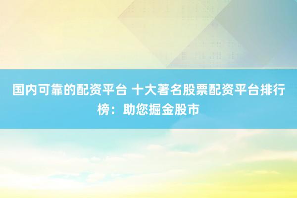 国内可靠的配资平台 十大著名股票配资平台排行榜：助您掘金股市