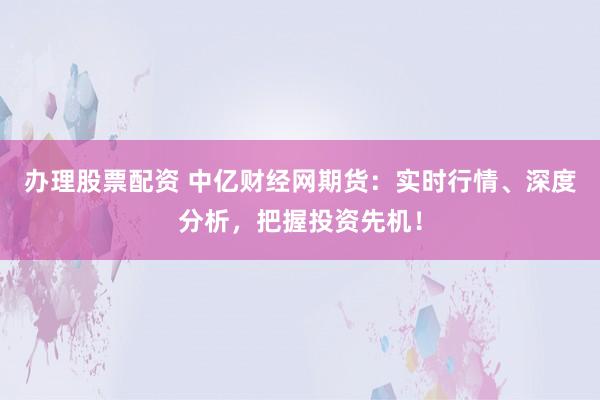 办理股票配资 中亿财经网期货：实时行情、深度分析，把握投资先机！