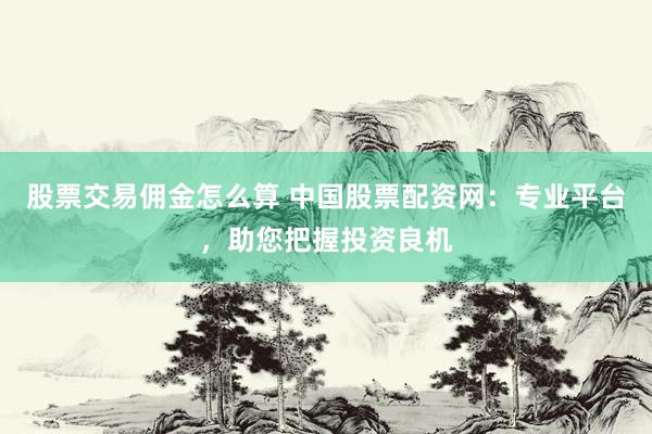 股票交易佣金怎么算 中国股票配资网：专业平台，助您把握投资良机