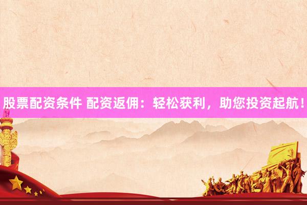 股票配资条件 配资返佣：轻松获利，助您投资起航！