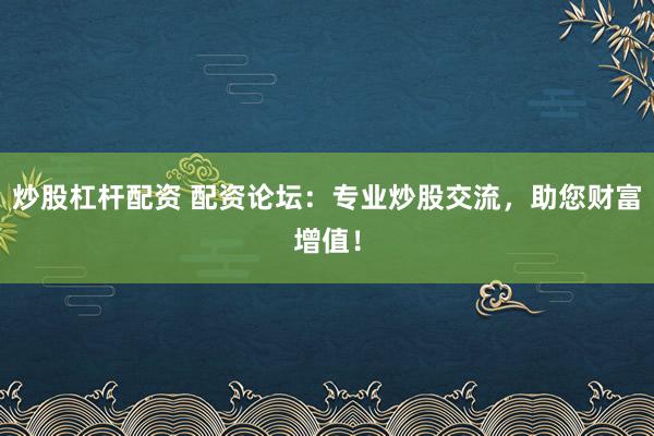炒股杠杆配资 配资论坛：专业炒股交流，助您财富增值！