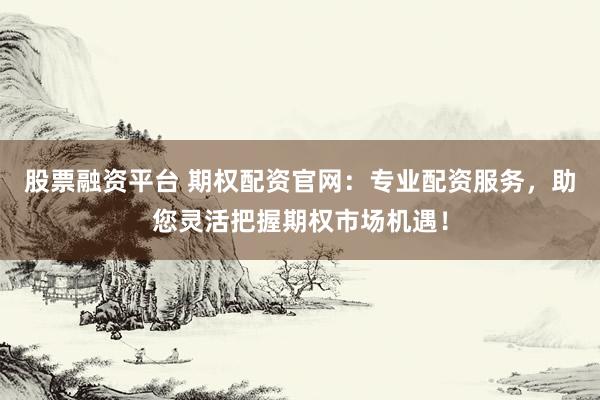 股票融资平台 期权配资官网：专业配资服务，助您灵活把握期权市场机遇！