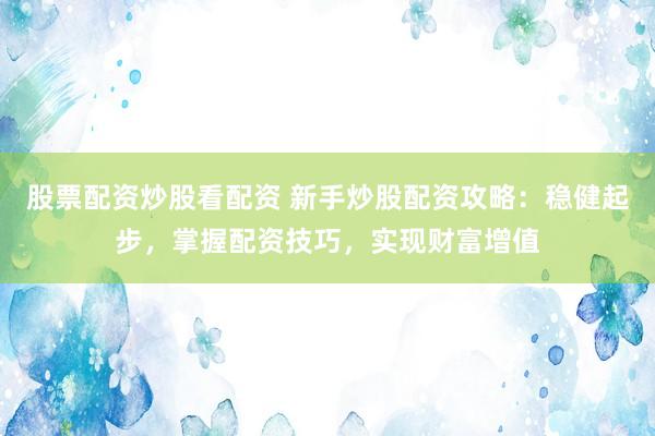 股票配资炒股看配资 新手炒股配资攻略：稳健起步，掌握配资技巧，实现财富增值