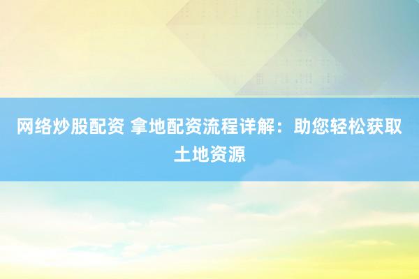 网络炒股配资 拿地配资流程详解：助您轻松获取土地资源
