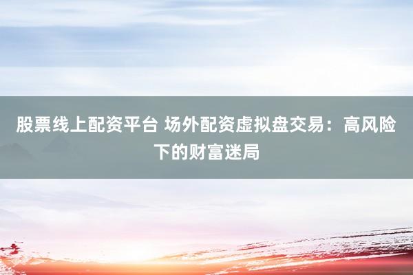 股票线上配资平台 场外配资虚拟盘交易：高风险下的财富迷局