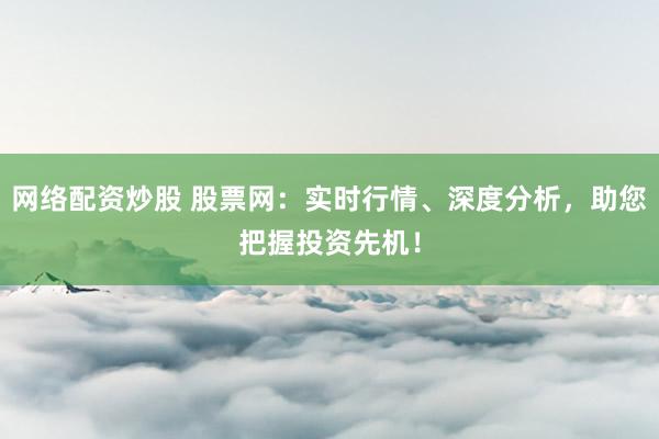 网络配资炒股 股票网：实时行情、深度分析，助您把握投资先机！
