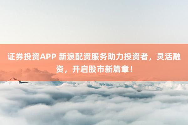 证券投资APP 新浪配资服务助力投资者，灵活融资，开启股市新篇章！