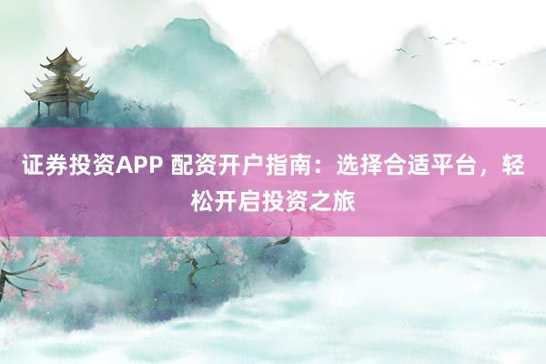 证券投资APP 配资开户指南：选择合适平台，轻松开启投资之旅