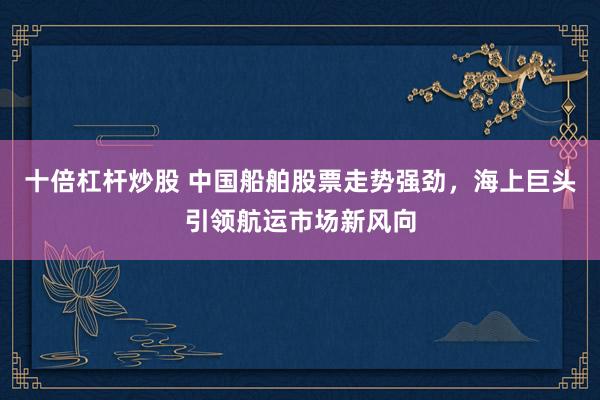 十倍杠杆炒股 中国船舶股票走势强劲，海上巨头引领航运市场新风向