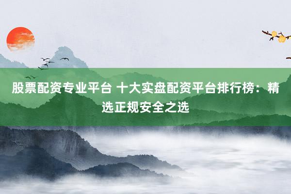 股票配资专业平台 十大实盘配资平台排行榜：精选正规安全之选