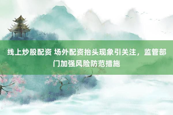 线上炒股配资 场外配资抬头现象引关注，监管部门加强风险防范措施