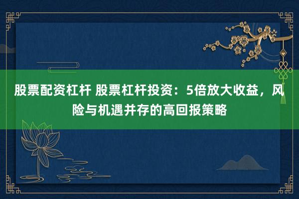股票配资杠杆 股票杠杆投资：5倍放大收益，风险与机遇并存的高回报策略