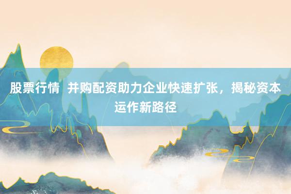 股票行情  并购配资助力企业快速扩张，揭秘资本运作新路径