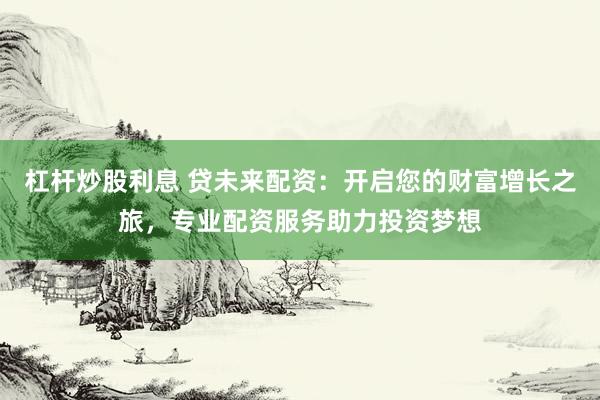 杠杆炒股利息 贷未来配资：开启您的财富增长之旅，专业配资服务助力投资梦想