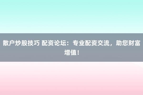 散户炒股技巧 配资论坛：专业配资交流，助您财富增值！
