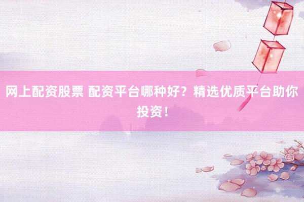 网上配资股票 配资平台哪种好？精选优质平台助你投资！