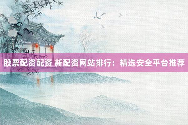 股票配资配资 新配资网站排行：精选安全平台推荐