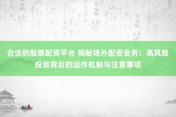 合法的股票配资平台 揭秘场外配资业务：高风险投资背后的运作机制与注意事项