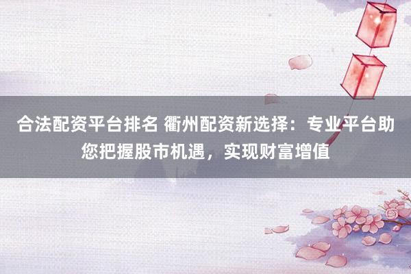 合法配资平台排名 衢州配资新选择：专业平台助您把握股市机遇，实现财富增值