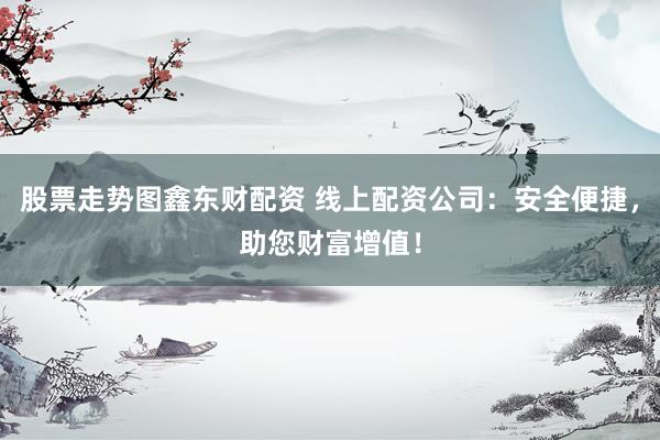 股票走势图鑫东财配资 线上配资公司：安全便捷，助您财富增值！