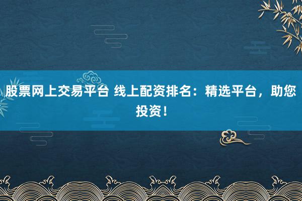 股票网上交易平台 线上配资排名：精选平台，助您投资！