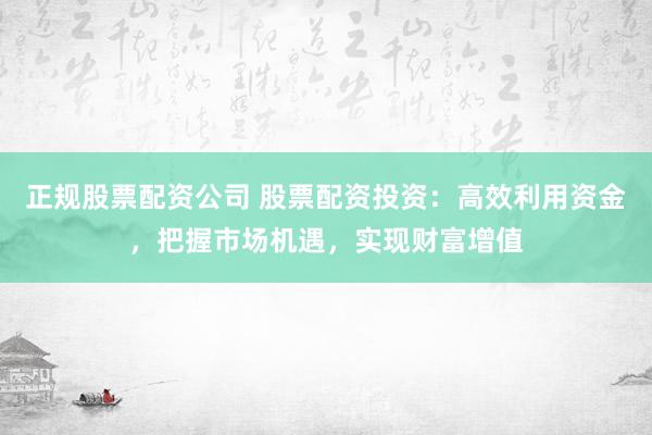 正规股票配资公司 股票配资投资：高效利用资金，把握市场机遇，实现财富增值