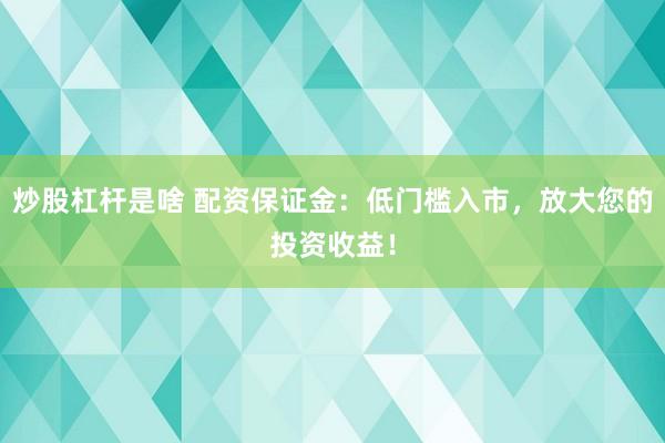 炒股杠杆是啥 配资保证金：低门槛入市，放大您的投资收益！