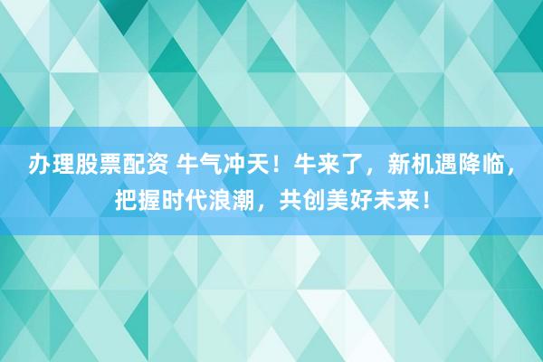 办理股票配资 牛气冲天！牛来了，新机遇降临，把握时代浪潮，共创美好未来！